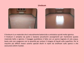 Linoleum
Il linoleum è un materiale che è naturalmente battericida e antistatico quindi molto igienico.
Il linoleum è semplice da pulire e bastano piccolissimi accorgimenti per mantenere questo
materiale bello e igienico. Il lavaggio quotidiano è fatto con un panno bagnato di sola acqua,
basta solo non esagerare con la quantità per evitare il ristagno di liquidi sulla superficie. Per le
macchie più difficili invece usiamo speciali dischi in nylon da strofinare sullo sporco e che
assicurano ottimi risultati.
 