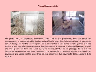 Graniglia cementizia
Per prima cosa, è opportuno rimuovere tutti i detriti dal pavimento, non utilizzando un
aspirapolvere, in quanto potrebbe lasciare dei graffi sulla superficie. Poi si dovrà lavare il pavimento
con un detergente neutro e risciacquare. Se la pavimentazione da pulire è molto grande e molto
sporca, si può spazzolare accuratamente il pavimento con un potente impianto di lavaggio. Se vuoi
che il tuo pavimento brilli come vero e proprio marmo, effettuiamo un passaggio finale con una
lucidatrice professionale. Anche un passaggio di cera potrebbe sicuramente aiutare a rendere il tuo
pavimento più lucido. Inoltre, uno strato di cera preserva il tuo pavimento dal depositarsi dello
sporco.
 