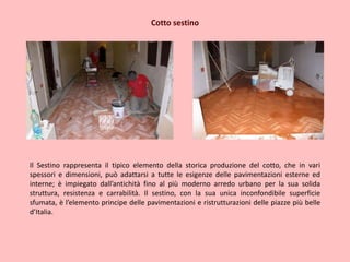 Cotto sestino
Il Sestino rappresenta il tipico elemento della storica produzione del cotto, che in vari
spessori e dimensioni, può adattarsi a tutte le esigenze delle pavimentazioni esterne ed
interne; è impiegato dall’antichità fino al più moderno arredo urbano per la sua solida
struttura, resistenza e carrabilità. Il sestino, con la sua unica inconfondibile superficie
sfumata, è l’elemento principe delle pavimentazioni e ristrutturazioni delle piazze più belle
d’Italia.
 