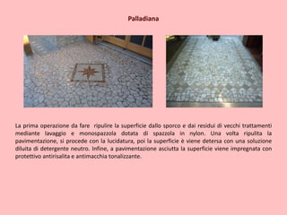 Palladiana
La prima operazione da fare ripulire la superficie dallo sporco e dai residui di vecchi trattamenti
mediante lavaggio e monospazzola dotata di spazzola in nylon. Una volta ripulita la
pavimentazione, si procede con la lucidatura, poi la superficie è viene detersa con una soluzione
diluita di detergente neutro. Infine, a pavimentazione asciutta la superficie viene impregnata con
protettivo antirisalita e antimacchia tonalizzante.
 
