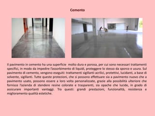 Cemento
Il pavimento in cemento ha una superficie molto dura e porosa, per cui sono necessari trattamenti
specifici, in modo da impedire l’assorbimento di liquidi, proteggere lo stesso da sporco e usura. Sul
pavimento di cemento, vengono eseguiti: trattamenti sigillanti acrilici, protettivi, lucidanti, a base di
solvente, sigillanti. Tutte queste protezioni, che si possono effettuare sia a pavimento nuovo che a
pavimento usato, possono essere a loro volta personalizzate, grazie alla possibilità ulteriore che
fornisce l’azienda di stendere resine colorate e trasparenti, sia opache che lucide, in grado di
assicurare importanti vantaggi. Tra questi: grandi prestazioni, funzionalità, resistenza e
miglioramento qualità estetiche.
 