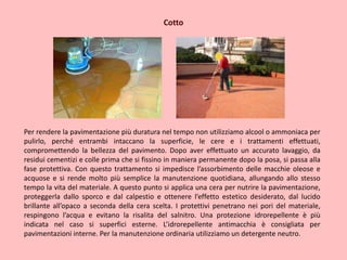 Cotto
Per rendere la pavimentazione più duratura nel tempo non utilizziamo alcool o ammoniaca per
pulirlo, perché entrambi intaccano la superficie, le cere e i trattamenti effettuati,
compromettendo la bellezza del pavimento. Dopo aver effettuato un accurato lavaggio, da
residui cementizi e colle prima che si fissino in maniera permanente dopo la posa, si passa alla
fase protettiva. Con questo trattamento si impedisce l’assorbimento delle macchie oleose e
acquose e si rende molto più semplice la manutenzione quotidiana, allungando allo stesso
tempo la vita del materiale. A questo punto si applica una cera per nutrire la pavimentazione,
proteggerla dallo sporco e dal calpestio e ottenere l’effetto estetico desiderato, dal lucido
brillante all’opaco a seconda della cera scelta. I protettivi penetrano nei pori del materiale,
respingono l’acqua e evitano la risalita del salnitro. Una protezione idrorepellente è più
indicata nel caso si superfici esterne. L’idrorepellente antimacchia è consigliata per
pavimentazioni interne. Per la manutenzione ordinaria utilizziamo un detergente neutro.
 