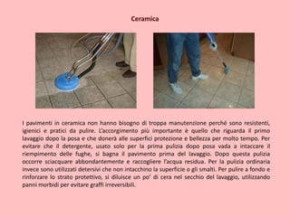 Ceramica
I pavimenti in ceramica non hanno bisogno di troppa manutenzione perché sono resistenti,
igienici e pratici da pulire. L’accorgimento più importante è quello che riguarda il primo
lavaggio dopo la posa e che donerà alle superfici protezione e bellezza per molto tempo. Per
evitare che il detergente, usato solo per la prima pulizia dopo posa vada a intaccare il
riempimento delle fughe, si bagna il pavimento prima del lavaggio. Dopo questa pulizia
occorre sciacquare abbondantemente e raccogliere l’acqua residua. Per la pulizia ordinaria
invece sono utilizzati detersivi che non intacchino la superficie o gli smalti. Per pulire a fondo e
rinforzare lo strato protettivo, si diluisce un po’ di cera nel secchio del lavaggio, utilizzando
panni morbidi per evitare graffi irreversibili.
 