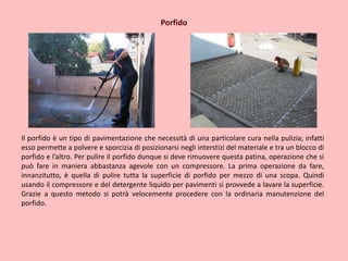 Porfido
Il porfido è un tipo di pavimentazione che necessità di una particolare cura nella pulizia; infatti
esso permette a polvere e sporcizia di posizionarsi negli interstizi del materiale e tra un blocco di
porfido e l’altro. Per pulire il porfido dunque si deve rimuovere questa patina, operazione che si
può fare in maniera abbastanza agevole con un compressore. La prima operazione da fare,
innanzitutto, è quella di pulire tutta la superficie di porfido per mezzo di una scopa. Quindi
usando il compressore e del detergente liquido per pavimenti si provvede a lavare la superficie.
Grazie a questo metodo si potrà velocemente procedere con la ordinaria manutenzione del
porfido.
 