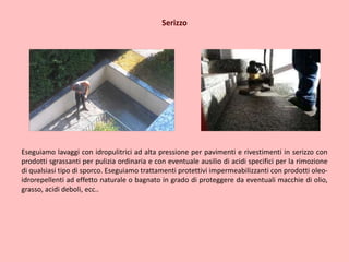 Serizzo
Eseguiamo lavaggi con idropulitrici ad alta pressione per pavimenti e rivestimenti in serizzo con
prodotti sgrassanti per pulizia ordinaria e con eventuale ausilio di acidi specifici per la rimozione
di qualsiasi tipo di sporco. Eseguiamo trattamenti protettivi impermeabilizzanti con prodotti oleo-
idrorepellenti ad effetto naturale o bagnato in grado di proteggere da eventuali macchie di olio,
grasso, acidi deboli, ecc..
 