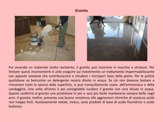 Granito
Pur essendo un materiale molto resistente, il granito può incorrere in macchie e striature. Per
limitare questi inconvenienti è utile eseguire sul rivestimento un trattamento impermeabilizzante
con apposte sostanze che contribuiscono a chiudere i micropori tipici della pietra. Per le pulizie
quotidiane va benissimo un detergente neutro diluito in acqua. Se ciò non dovesse bastare a
rimuovere tutto lo sporco dalla superficie, si può tranquillamente usare, dell’ammoniaca o della
candeggina. Una volta all’anno è poi consigliabile lucidare il granito con cera diluita in acqua.
Questo conferirà al granito una protezione in più e sarà più facile mantenerlo sempre bello negli
anni. Il granito, inoltre, presenta una buona resistenza alle aggressioni chimiche di sostanza acide
non troppo forti. Assolutamente vietati, invece, sono prodotti di base di acido fluoridrico e acido
fosforico.
 