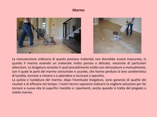 Marmo
La manutenzione ordinaria di questo prezioso materiale non dovrebbe essere trascurata, in
quanto il marmo essendo un materiale molto poroso e delicato, necessita di particolari
attenzioni. La levigatura consiste in quel procedimento svolto con attrezzature e manualmente,
con il quale le parti del marmo consumate e usurate, che hanno perduto la loro caratteristica
di lucidità, tornano a rivivere e a splendere e luccicare a specchio.
La pulizia e lucidatura del marmo, dopo l’eventuale levigatura, sono garanzia di qualità dei
risultati e di efficacia nel tempo. I nostri tecnici sapranno indicarvi la migliore soluzione per far
tornare a nuova vita le superfici rivestite e i pavimenti, anche quando si tratta del pregiato e
nobile marmo.
 