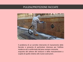 PULIZIA/PROTEZIONE FACCIATE
Il problema di un corretto intervento di risanamento delle
facciate si presenta di particolare interesse per l’edilizia
moderna ed è confermato dal peso sempre crescente
acquisito dal settore del restauro e della manutenzione a
scapito di quello relativo alle nuove costruzioni.
 