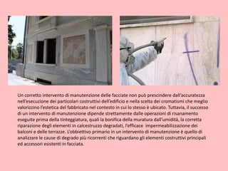Un corretto intervento di manutenzione delle facciate non può prescindere dall’accuratezza
nell’esecuzione dei particolari costruttivi dell’edificio e nella scelta dei cromatismi che meglio
valorizzino l’estetica del fabbricato nel contesto in cui lo stesso è ubicato. Tuttavia, il successo
di un intervento di manutenzione dipende strettamente dalle operazioni di risanamento
eseguite prima della tinteggiatura, quali la bonifica della muratura dall’umidità, la corretta
riparazione degli elementi in calcestruzzo degradati, l’efficace impermeabilizzazione dei
balconi e delle terrazze. L’obbiettivo primario in un intervento di manutenzione è quello di
analizzare le cause di degrado più ricorrenti che riguardano gli elementi costruttivi principali
ed accessori esistenti in facciata.
 