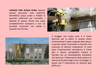 LAVAGGI CON ACQUA PURA: Speciali
pompe spruzzano sulla superficie
dell’edificio acqua pulita e freddo in
quantità sufficiente per inumidire i
depositi di sporco, finché non siano
completamente scomparsi o non sia
possibile rimuoverli con setole o
spazzole non ferrose.
Il lavaggio con acqua pura è il meno
dannoso per la pietra in quanto altera
minimamente lo stato originale della stessa.
In genere dopo l’intervento la facciata non
necessita di ulteriori trattamenti. In zone
dove l’inquinamento atmosferico è molto
alto è spesso consigliabile trattare la
facciata con un idrorepellente antistatico
che favorisce il dilavamento della polvere in
aderenza da parte degli scrosci di pioggia. In
questi casi il trattamento va ripetuto ogni
8/10 anni.
 