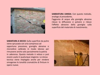 SABBIATURA UMIDA: Con questo metodo,
analogo al precedente,
l’aggiunta di acqua alla graniglia abrasiva
riduce la diffusione si polvere e riduce
l’effetto abrasivo della graniglia sulla
superficie del materiale di rivestimento.
SABIATURA A SECCO: Sulla superficie da pulire
viene spruzzata con aria compressa ad
opportuna pressione, graniglia abrasiva o
microsfere calibrate in modo idoneo per
rimuovere anche solo parzialmente la patina
in aderenza. Questo metodo è veloce e può
essere usato in qualunque stagione. La stessa
tecnica viene impiegata anche per rendere
omogenee le tonalità cromatiche di finiture in
opere nuove.
 