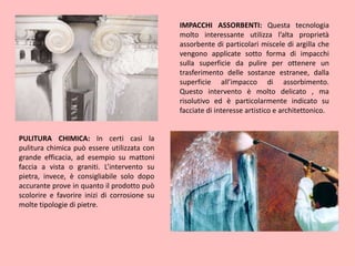 IMPACCHI ASSORBENTI: Questa tecnologia
molto interessante utilizza l’alta proprietà
assorbente di particolari miscele di argilla che
vengono applicate sotto forma di impacchi
sulla superficie da pulire per ottenere un
trasferimento delle sostanze estranee, dalla
superficie all’impacco di assorbimento.
Questo intervento è molto delicato , ma
risolutivo ed è particolarmente indicato su
facciate di interesse artistico e architettonico.
PULITURA CHIMICA: In certi casi la
pulitura chimica può essere utilizzata con
grande efficacia, ad esempio su mattoni
faccia a vista o graniti. L’intervento su
pietra, invece, è consigliabile solo dopo
accurante prove in quanto il prodotto può
scolorire e favorire inizi di corrosione su
molte tipologie di pietre.
 