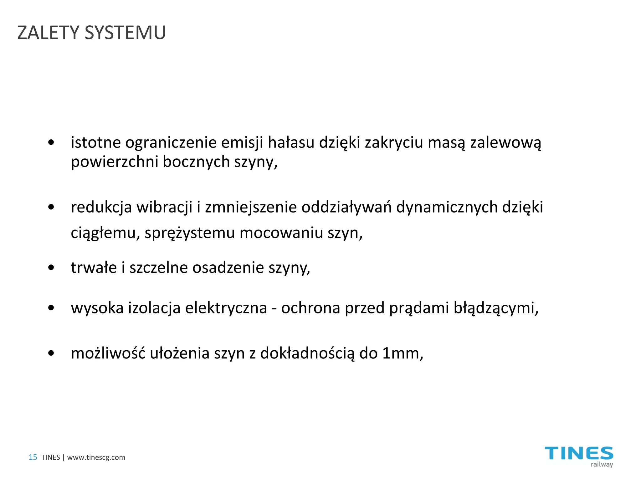 • 
istotne ograniczenie emisji hałasu dzięki zakryciu masą zalewową powierzchni bocznych szyny, 
ZALETY SYSTEMU 
• 
redukcja wibracji i zmniejszenie oddziaływań dynamicznych dzięki ciągłemu, sprężystemu mocowaniu szyn, 
• 
trwałe i szczelne osadzenie szyny, 
• 
wysoka izolacja elektryczna - ochrona przed prądami błądzącymi, 
• 
możliwość ułożenia szyn z dokładnością do 1mm, 
15 
TINES | www.tinescg.com  