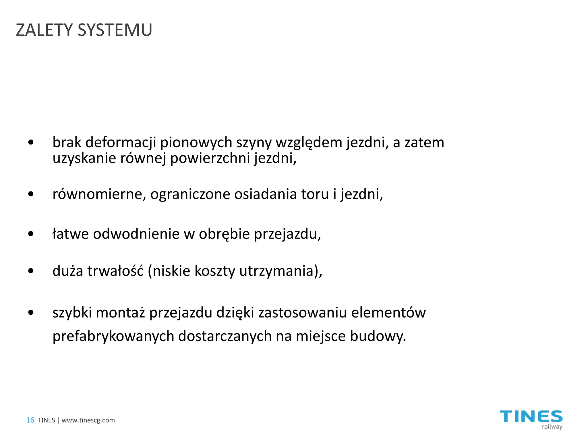 • 
brak deformacji pionowych szyny względem jezdni, a zatem uzyskanie równej powierzchni jezdni, 
• 
równomierne, ograniczone osiadania toru i jezdni, 
• 
łatwe odwodnienie w obrębie przejazdu, 
• 
duża trwałość (niskie koszty utrzymania), 
• 
szybki montaż przejazdu dzięki zastosowaniu elementów prefabrykowanych dostarczanych na miejsce budowy. 
16 
TINES | www.tinescg.com 
ZALETY SYSTEMU  