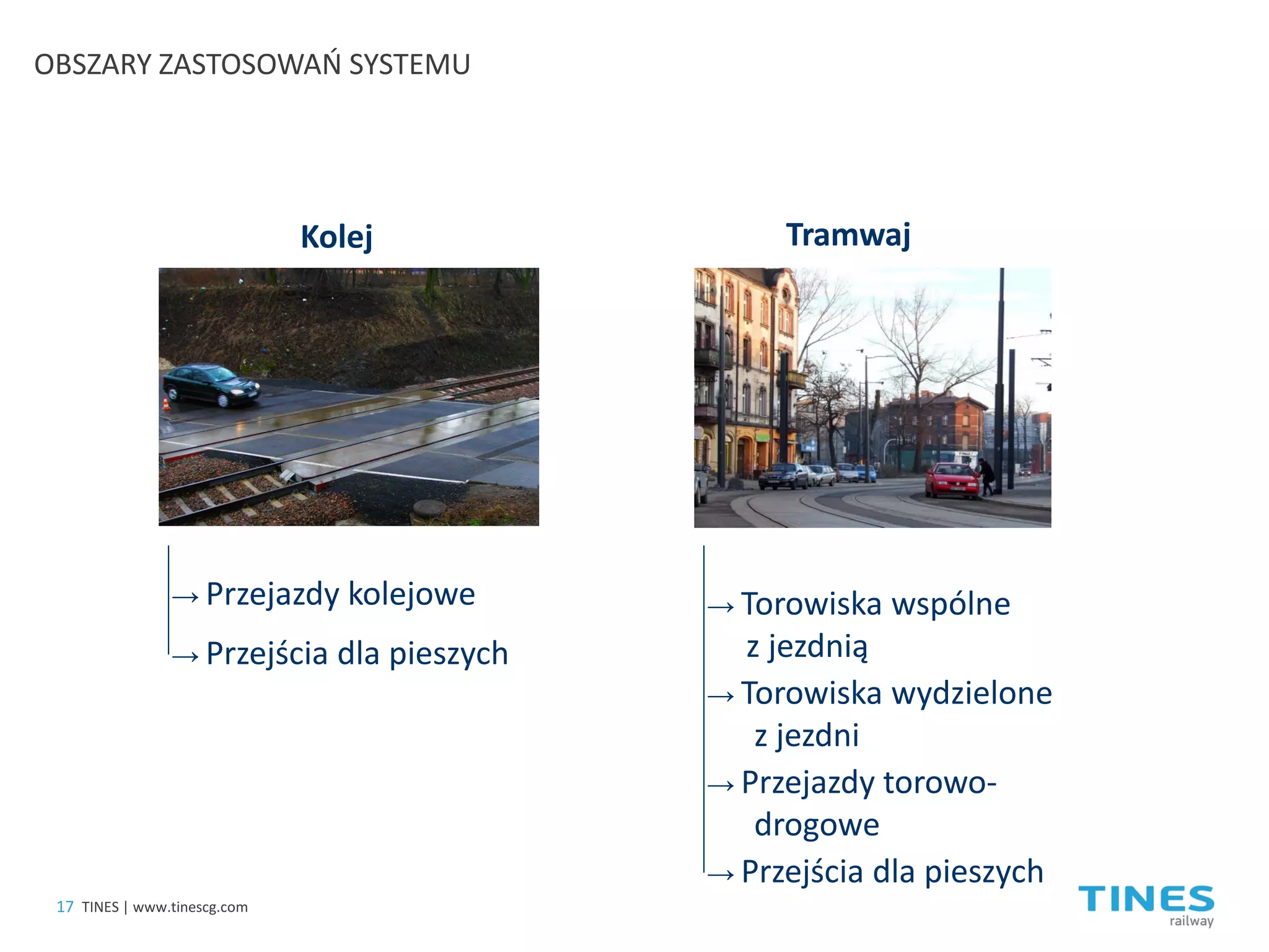 → 
Przejścia dla pieszych 
OBSZARY ZASTOSOWAŃ SYSTEMU 
Kolej 
Tramwaj 
→ 
Przejazdy kolejowe 
→ 
Torowiska wspólne z jezdnią 
→ 
Torowiska wydzielone z jezdni 
→ 
Przejazdy torowo- drogowe 
→ 
Przejścia dla pieszych 
17 
TINES | www.tinescg.com  