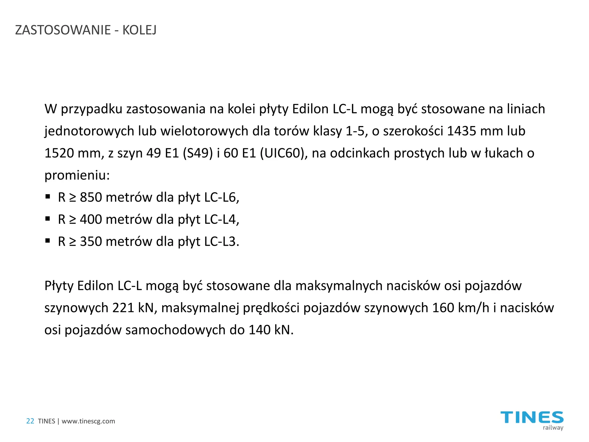 ZASTOSOWANIE - KOLEJ 
W przypadku zastosowania na kolei płyty Edilon LC-L mogą być stosowane na liniach jednotorowych lub wielotorowych dla torów klasy 1-5, o szerokości 1435 mm lub 1520 mm, z szyn 49 E1 (S49) i 60 E1 (UIC60), na odcinkach prostych lub w łukach o promieniu: 
 
R ≥ 850 metrów dla płyt LC-L6, 
 
R ≥ 400 metrów dla płyt LC-L4, 
 
R ≥ 350 metrów dla płyt LC-L3. Płyty Edilon LC-L mogą być stosowane dla maksymalnych nacisków osi pojazdów szynowych 221 kN, maksymalnej prędkości pojazdów szynowych 160 km/h i nacisków osi pojazdów samochodowych do 140 kN. 
22 
TINES | www.tinescg.com  