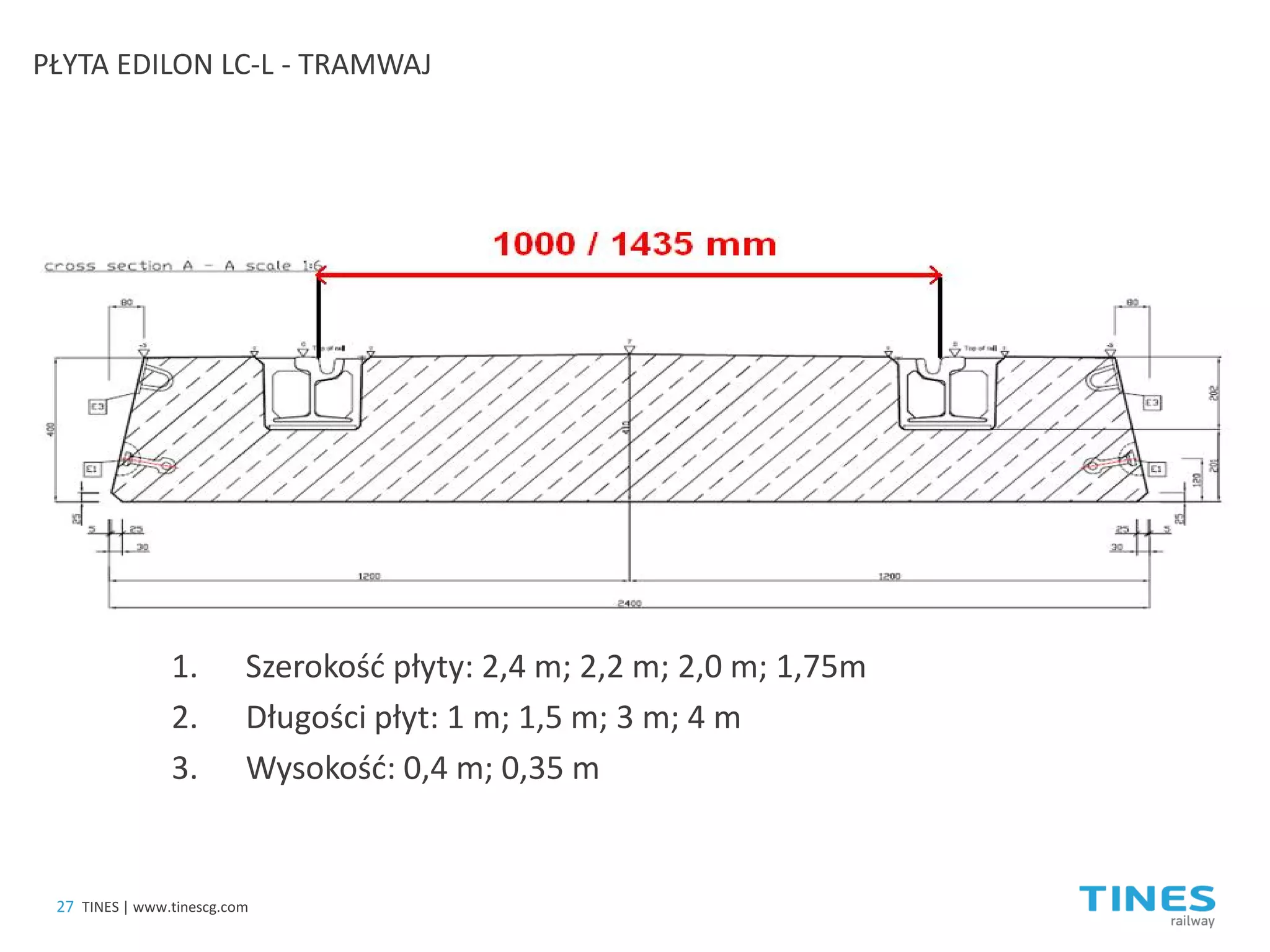 1. 
Szerokość płyty: 2,4 m; 2,2 m; 2,0 m; 1,75m 
2.Długości płyt: 1 m; 1,5 m; 3 m; 4 m 
3.Wysokość: 0,4 m; 0,35 m 
PŁYTA EDILON LC-L - TRAMWAJ 
27 
TINES | www.tinescg.com  