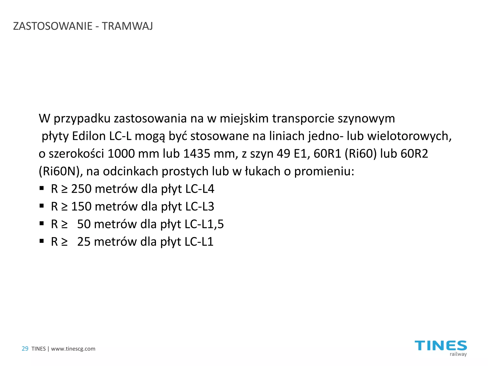 ZASTOSOWANIE - TRAMWAJ 
W przypadku zastosowania na w miejskim transporcie szynowym płyty Edilon LC-L mogą być stosowane na liniach jedno- lub wielotorowych, o szerokości 1000 mm lub 1435 mm, z szyn 49 E1, 60R1 (Ri60) lub 60R2 (Ri60N), na odcinkach prostych lub w łukach o promieniu: 
 
R ≥ 250 metrów dla płyt LC-L4 
 
R ≥ 150 metrów dla płyt LC-L3 
 
R ≥ 50 metrów dla płyt LC-L1,5 
 
R ≥ 25 metrów dla płyt LC-L1 
29 
TINES | www.tinescg.com  