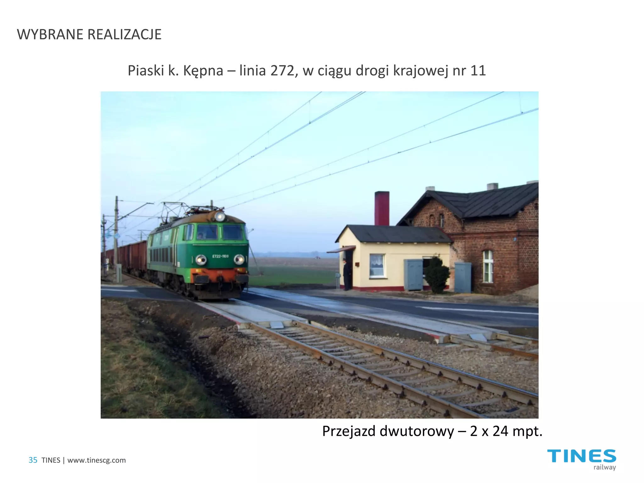 Piaski k. Kępna – linia 272, w ciągu drogi krajowej nr 11 
Przejazd dwutorowy – 2 x 24 mpt. 
35 
TINES | www.tinescg.com 
WYBRANE REALIZACJE  