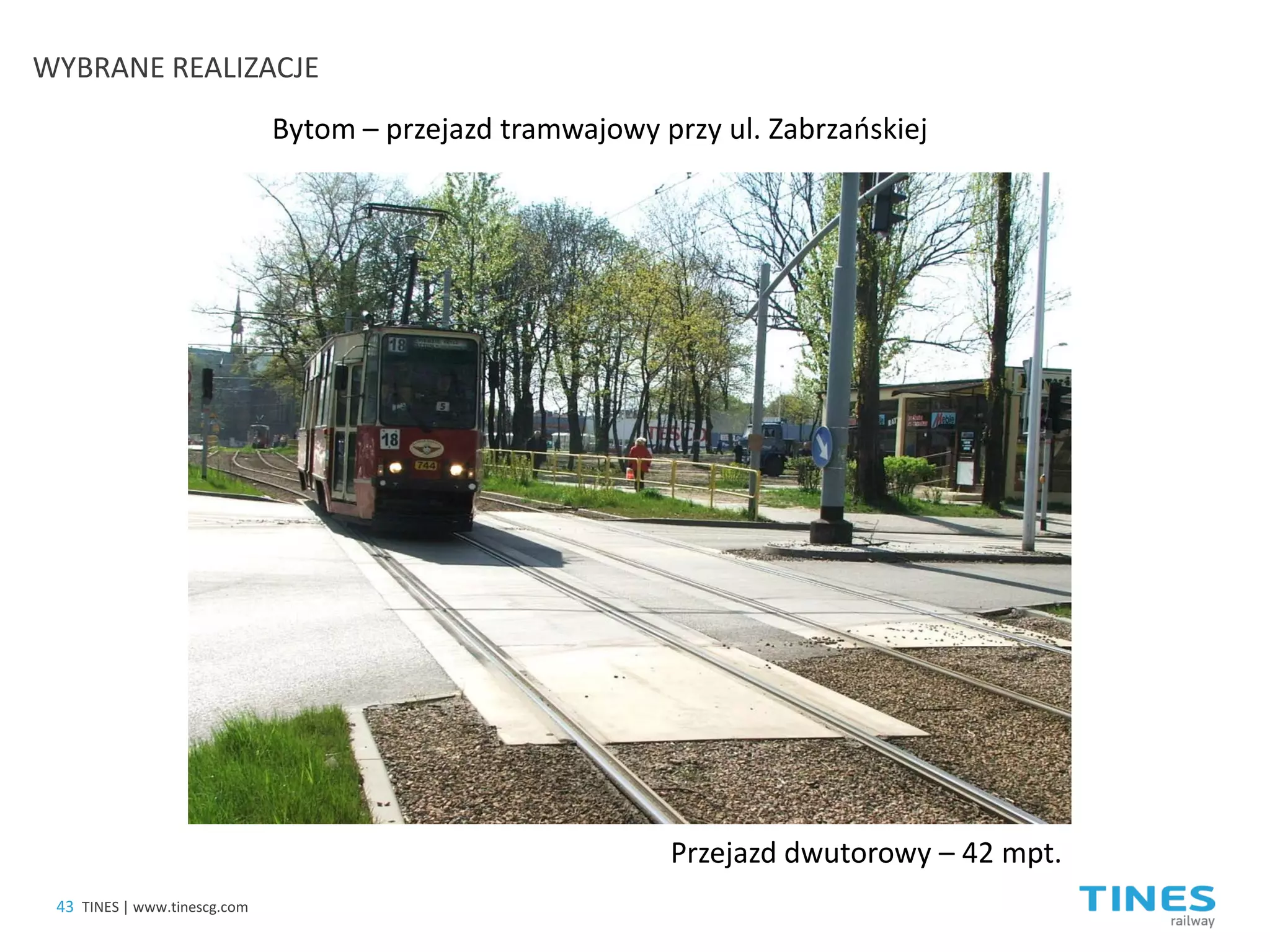 Bytom – przejazd tramwajowy przy ul. Zabrzańskiej 
Przejazd dwutorowy – 42 mpt. 
43 
TINES | www.tinescg.com 
WYBRANE REALIZACJE  