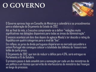 O GOVERNO

O Governo aprovou hoje em Conselho de Ministros o calendário e os procedimentos
para a elaboração do Orçamento do Estado de 2012.
Até ao final do mês, o Executivo compromete-se a definir "reduções muito
significativas nas dotações disponíveis para todas as áreas da Administração".
O anúncio acontece um dois dias depois da agência Moody's ter descido o rating da
República em quatro categorias para o nível de "lixo".
Em reflexo, os juros da dívida portuguesa dispararam no mercado secundário e
ontem Portugal não conseguiu colocar a totalidade dos bilhetes do Tesouro num
leilão de curto prazo.
O Orçamento de 2012, que tem de reduzir o défice para 4.5%, será entregue no
Parlamento a 15 de Outubro.
O primeiro passo é dado amanhã com a nomeação por cada um dos ministérios de
um político e um técnico que servirão de interlocutores do ministério das Finanças
ao longo do processo.
 