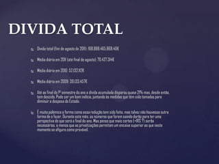 DIVIDA TOTAL
     Dívida total (fim de agosto de 2011): 168.888.465.868,40€

     Média diária em 2011 (até final de agosto): 70.427.314€

     Média diária em 2010: 52.132.112€

     Média diária em 2009: 39.133.457€

     Até ao final do 1º semestre do ano a dívida acumulada disparou quase 21% mas, desde então,
      tem descido. Pode ser um bom indício, juntando às medidas que têm sido tomadas para
      diminuir a despesa do Estado.

     É muito polémica a forma como essa redução tem sido feita, mas talvez não houvesse outra
      forma de o fazer. Durante este mês, os números que forem saindo darão para ter uma
      perspectiva do que será o final do ano. Mas penso que mais cortes (+IRS ?) serão
      necessários, a menos que as privatizações permitam um encaixe superior ao que neste
      momento se afigura como provável.
 