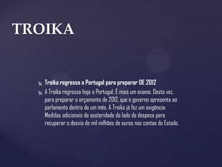 TROIKA


     Troika regressa a Portugal para preparar OE 2012
     A Troika regressa hoje a Portugal. É mais um exame. Desta vez,
      para preparar o orçamento de 2012, que o governo apresenta ao
      parlamento dentro de um mês. A Troika já fez um exigência:
      Medidas adicionais de austeridade do lado da despesa para
      recuperar o desvio de mil milhões de euros nas contas do Estado.
 