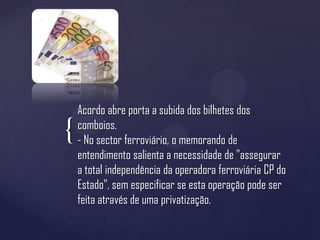Acordo abre porta a subida dos bilhetes dos
    comboios.
{   - No sector ferroviário, o memorando de
    entendimento salienta a necessidade de "assegurar
    a total independência da operadora ferroviária CP do
    Estado", sem especificar se esta operação pode ser
    feita através de uma privatização.
 