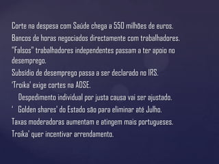 Corte na despesa com Saúde chega a 550 milhões de euros.
Bancos de horas negociados directamente com trabalhadores.
"Falsos" trabalhadores independentes passam a ter apoio no
desemprego.
Subsídio de desemprego passa a ser declarado no IRS.
‘Troika' exige cortes na ADSE.
   Despedimento individual por justa causa vai ser ajustado.
‘ Golden shares' do Estado são para eliminar até Julho.
Taxas moderadoras aumentam e atingem mais portugueses.
Troika' quer incentivar arrendamento.
 