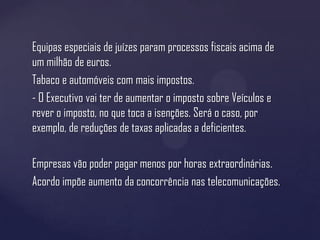 Equipas especiais de juízes param processos fiscais acima de
um milhão de euros.
Tabaco e automóveis com mais impostos.
- O Executivo vai ter de aumentar o imposto sobre Veículos e
rever o imposto, no que toca a isenções. Será o caso, por
exemplo, de reduções de taxas aplicadas a deficientes.

Empresas vão poder pagar menos por horas extraordinárias.
Acordo impõe aumento da concorrência nas telecomunicações.
 