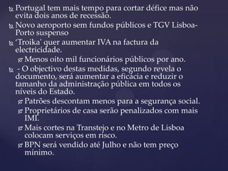  Portugal tem mais tempo para cortar défice mas não
  evita dois anos de recessão.
 Novo aeroporto sem fundos públicos e TGV Lisboa-
  Porto suspenso
 ‘Troika' quer aumentar IVA na factura da
  electricidade.
    Menos oito mil funcionários públicos por ano.

 - O objectivo destas medidas, segundo revela o
  documento, será aumentar a eficácia e reduzir o
  tamanho da administração pública em todos os
  níveis do Estado.
    Patrões descontam menos para a segurança social.

    Proprietários de casa serão penalizados com mais
     IMI.
    Mais cortes na Transtejo e no Metro de Lisboa
     colocam serviços em risco.
    BPN será vendido até Julho e não tem preço
     mínimo.
 