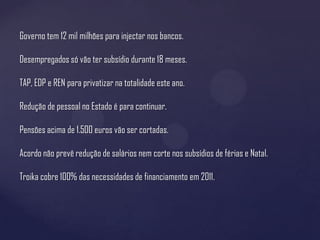 Governo tem 12 mil milhões para injectar nos bancos.

Desempregados só vão ter subsídio durante 18 meses.

TAP, EDP e REN para privatizar na totalidade este ano.

Redução de pessoal no Estado é para continuar.

Pensões acima de 1.500 euros vão ser cortadas.

Acordo não prevê redução de salários nem corte nos subsídios de férias e Natal.

Troika cobre 100% das necessidades de financiamento em 2011.
 