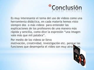 *
Es muy interesante el tema del uso de videos como una
herramienta didáctica, en cada materia hemos visto
siempre dos o más videos para entender las
explicaciones de los profesores de una manera más
rápida y sencilla, como dice la expresión “una imagen
vale más que mil palabra”.
Por medio de los videos se lleva
motivación, creatividad, investigación etc. porque las
funciones que desempeña el vídeo son muy atractivas.

 