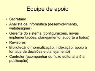 Equipe de apoio Secretário Analista de Informática (desenvolvimento, webdesigner) Gerente do sistema (configurações, novas implementações, planejamento, suporte a todos) Revisores Bibliotecário (normalização, indexação, apoio à tomada de decisões e planejamento) Controler (acompanhar do fluxo editorial até a publicação) 