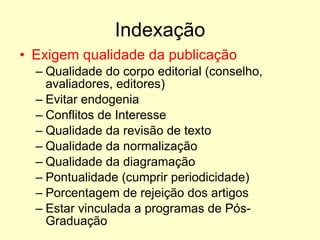 Indexação Exigem qualidade da publicação Qualidade do corpo editorial (conselho, avaliadores, editores) Evitar endogenia Conflitos de Interesse Qualidade da revisão de texto Qualidade da normalização Qualidade da diagramação Pontualidade (cumprir periodicidade) Porcentagem de rejeição dos artigos Estar vinculada a programas de Pós-Graduação 
