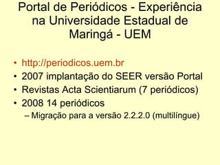 Portal de Periódicos - Experiência na Universidade Estadual de Maringá - UEM http://periodicos.uem.br   2007 implantação do SEER versão Portal Revistas Acta Scientiarum (7 periódicos) 2008 14 periódicos Migração para a versão 2.2.2.0 (multilíngue) 