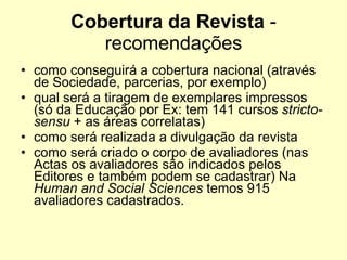 Cobertura da Revista  - recomendações como conseguirá a cobertura nacional (através de Sociedade, parcerias, por exemplo) qual será a tiragem de exemplares impressos (só da Educação por Ex: tem 141 cursos  stricto-sensu  + as áreas correlatas)  como será realizada a divulgação da revista como será criado o corpo de avaliadores (nas Actas os avaliadores são indicados pelos Editores e também podem se cadastrar) Na  Human and Social Sciences  temos 915 avaliadores cadastrados. 