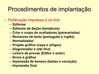 Procedimentos de implantação Publicação impressa e on-line Editores Editores de Seção (temáticos) Criar o corpo de avaliadores (pareceristas) Revisores de texto (português e inglês) Normalizador Projeto gráfico (capa e artigos) Diagramador e arte final Leitura de provas (Editor e autor) Envio à gráfica Impressão de boneco (testes e correção) Impressão final 