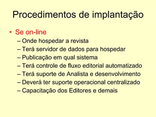 Procedimentos de implantação Se on-line  Onde hospedar a revista Terá servidor de dados para hospedar Publicação em qual sistema Terá controle de fluxo editorial automatizado Terá suporte de Analista e desenvolvimento Deverá ter suporte operacional centralizado Capacitação dos Editores e demais 