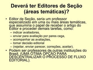 Deverá ter Editores de Seção (áreas temáticas)? Editor de Seção, seria um professor especializado em uma ou mais áreas temáticas, que assumiria o papel de receber o artigo do Editor e proceder demais tarefas, como:  indicar avaliadores,  enviar para avaliação por pares cega,  acompanhar as avaliações,  tomar decisão editorial  (rejeitar, enviar parecer, correções, aceitar).  Podem ser professores de outras instituições do Brasil. (UMA ÓTIMA OPÇÃO PARA DESCENTRALIZAR O PROCESSO DE FLUXO EDITORIAL). 