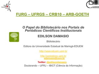 FURG – UFRGS – CRB10 – ARB-GOETH


  O Papel do Bibliotecário nos Portais de
   Periódicos Científicos Institucionais
              EDILSON DAMASIO
                     Bibliotecário
   Editora da Universidade Estadual de Maringá-EDUEM
               http://www.eduem.uem.br
                http://periodicos.uem.br
                   edamasio@uem.br
              Twitter: @edilsondamasio
   Doutorando – UFRJ – IBICT (Ciência da Informação)
 