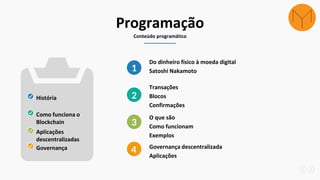 Programação
Conteúdo programático
Do dinheiro físico à moeda digital
Satoshi Nakamoto1
Transações
Blocos
Confirmações
2
O que são
Como funcionam
Exemplos
3
Governança descentralizada
Aplicações
4
História
Como funciona o
Blockchain
Aplicações
descentralizadas
Governança
 