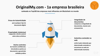 OriginalMy.com - 1a empresa brasileira
rankeada no Top100 das empresas mais influentes em Blockchain no mundo
para qualquer tipo de
documento digital
Prova de Autenticidade
resguarda o direito autoral
sobre obras artísticas
Propriedade intelectual
comprova a integridade de
documentos, mesmo sem
armazená-los
Integridade de
documentos
emite laudo relatando que
determinado conteúdo se
encontrava na web em
determinado momento
Autentica conteúdo na
web
de maneira confidencial,
vinculando as partes ao
documento e garantindo
validade jurídica
Assina contratos
 
