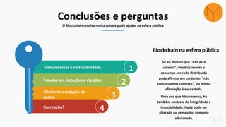 Conclusões e perguntas
O Blockchain resolve muita coisa e pode ajudar na esfera pública
1Transparência e rastreabilidade
2Fraudes em licitações e eleições
3Eficiência e redução de
gastos
4Corrupção?
Se eu declaro que "isto está
correto", imediatamente o
consenso em rede distribuída
pode afirmar em conjunto: "nós
concordamos com isto", ou minha
afirmação é descartada.
Uma vez que há consenso, há
também controle de integridade e
imutabilidade. Nada pode ser
alterado ou removido, somente
adicionado.
Blockchain na esfera pública
 