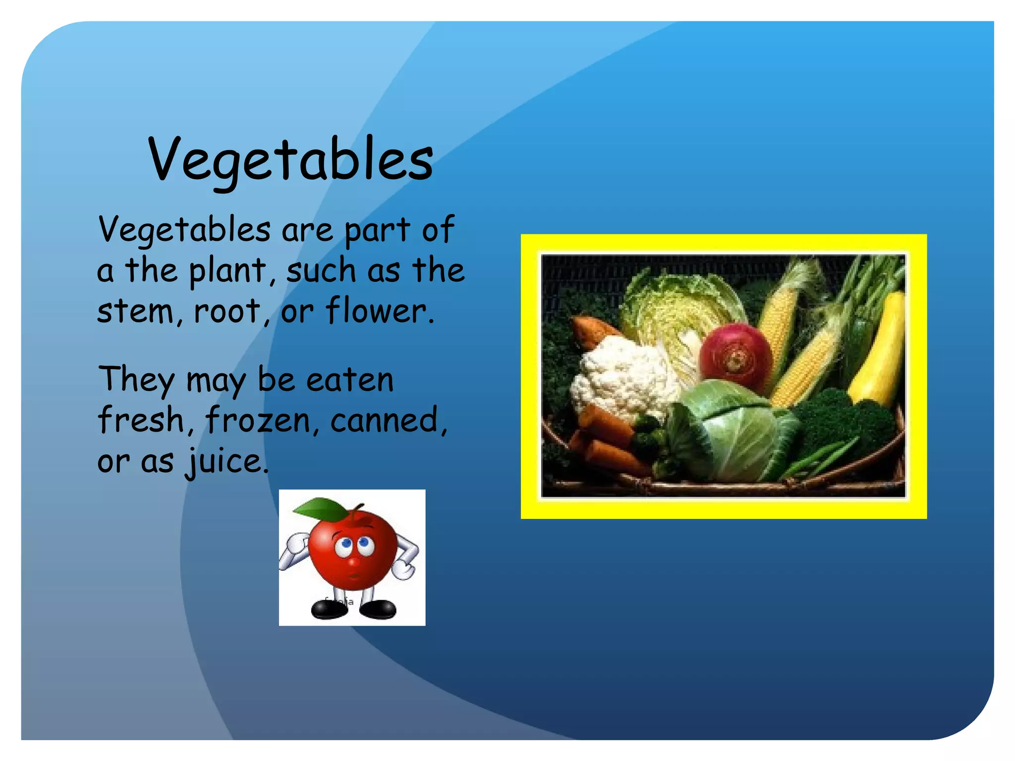 Vegetables Vegetables are part of a the plant, such as the stem, root, or flower.  They may be eaten fresh, frozen, canned, or as juice. 