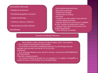 TELEVISIÓN VENTAJAS
• Rapidez de penetración.
• Flexibilidad geográfica y temporal.
• Calidad del Mensaje.
• Cobertura, alcance y repetición.
• Selectividad del público (Difusión
especializada)
TELEVISIÓN DESVENTAJAS
• Saturación publicitaria.
• Rapidez del mensaje.
• Dudas sobre la eficacia.
• Alto costo.
• Auditorio con mala actitud y poca atención.
• Cambio rápido de canales.
• Zapping. Eliminar los anuncios por completo,
es decir cambiar de canal para no verlos.
• Zipping. Pasar rápido los anuncios en los
programas grabados.
• Vchip. Bloqueo de canales
Formato de Publicidad Televisiva
TELEVISIÓN, CUÑA, ANUNCIO PUBLICITARIO, SPOT TELEVISIVO.
Es un soporte audiovisual de corta duración .
Su duración se encuentra usualmente entre los 10 y los 60 segundos (los
formatos más comunes, son los de 10, 20, 30 y 60)
Infomercial
Si el comercial televisivo dura más de 5 minutos, se denomina INFORMERCIAL
DE TELEVISIÓN.
Patrocinio o esponsorización
Un anuncio financia la emisión de un programa o un espacio monográfico a
cambio de que su nombre figure como tal patrocinador
 
