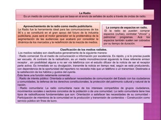 La Radio
Es un medio de comunicación que se basa en el envío de señales de audio a través de ondas de radio.
Aprovechamiento de la radio como medio publicitario.
La Radio fue la herramienta ideal para las comunicaciones de los
90´s y se constituirá en el gran apoyo del futuro de la industria
publicitaria, pues será el motor generador en la problemática de la
segmentación de las audiencias que acabará por consolidar la
dinámica de los mercados y la redefinición de la mezcla de medios.
La compra de espacios en radio.
El la radio se pueden comprar
espacios (cuñas), contratar "chivos" y
patrocinar programas. Acá los
espacios también suelen ser cobrados
por su tiempo de duración.
Clasificación de los medios radiales.
Los medios radiales son clasificados generalmente de la siguiente manera:
Radio comercial: Es el medio de comunicación e información por excelencia. Es rápido, y si lo precisa puede
ser escueto. Al contrario de la radioafición, es un medio monodireccional siguiendo la línea referente emisor
receptor , sin posibilidad alguna a no ser vía telefónica con el estudio difusor de la noticia de ser el receptor
parte activa. Es inmediato en su divulgación, transmite la noticia en tiempo real, según se está produciendo,
con dependencia de la oportunidad del reportero no necesita más que un teléfono o un transmisor. Destinada a
la satisfacción de los hábitos y gustos del oyente.
Ésta tiene una función netamente comercial.
Radio de interés público: Orientada a satisfacer necesidades de comunicación del Estado con los ciudadanos
y comunidades, la defensa de los derechos constitucionales, la protección del patrimonio cultural y natural de la
nación.
Radio comunitaria: La radio comunitaria nace de los intereses compartidos de grupos ciudadanos,
movimientos sociales o sectores concretos de la población o de una comunidad. La radio comunitaria tiene tres
tipos de radiodifusoras fundamentales que son: Orientación a satisfacer las necesidades de su comunidad -
Participación de miembros de la comunidad en la producción y transmisión de contenidos – Construcción como
servicio público sin fines de lucro.
 