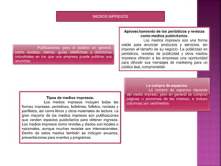 MEDIOS IMPRESOS
Publicaciones para el público en general,
como revistas, diarios, guías telefónicas y directorios
industriales en los que una empresa puede publicar sus
anuncios.
Aprovechamiento de los periódicos y revistas
como medios publicitarios.
Los medios impresos son una forma
viable para anunciar productos y servicios, sin
importar el tamaño de su negocio. La publicidad en
periódicos, revistas de publicidad y otros medios
impresos ofrecen a las empresas una oportunidad
para difundir sus mensajes de marketing para un
público leal, comprometido
Tipos de medios impresos.
Los medios impresos incluyen todas las
formas impresas: periódicos, boletines, folletos, revistas y
panfletos, así como libros y otros materiales de lectura. La
gran mayoría de los medios impresos son publicaciones
que venden espacios publicitarios para obtener ingresos.
Los medios impresos como revistas y diarios son locales o
nacionales, aunque muchas revistas son internacionales.
Dentro de estos medios también se incluyen anuarios,
presentaciones para eventos y programas
La compra de espacios.
La compra de espacios depende
del medio impreso, pero en general se compran
páginas o porciones de las mismas, e incluso
columnas por centímetros
 