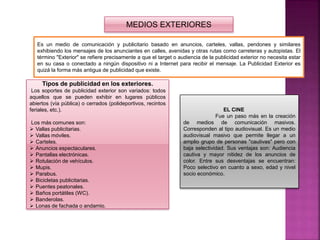 MEDIOS EXTERIORES
Es un medio de comunicación y publicitario basado en anuncios, carteles, vallas, pendones y similares
exhibiendo los mensajes de los anunciantes en calles, avenidas y otras rutas como carreteras y autopistas. El
término "Exterior" se refiere precisamente a que el target o audiencia de la publicidad exterior no necesita estar
en su casa o conectado a ningún dispositivo ni a Internet para recibir el mensaje. La Publicidad Exterior es
quizá la forma más antigua de publicidad que existe.
Tipos de publicidad en los exteriores.
Los soportes de publicidad exterior son variados: todos
aquellos que se pueden exhibir en lugares públicos
abiertos (vía pública) o cerrados (polideportivos, recintos
feriales, etc.).
Los más comunes son:
 Vallas publicitarias.
 Vallas móviles.
 Carteles.
 Anuncios espectaculares.
 Pantallas electrónicas.
 Rotulación de vehículos.
 Mupis.
 Parabus.
 Bicicletas publicitarias.
 Puentes peatonales.
 Baños portátiles (WC).
 Banderolas.
 Lonas de fachada o andamio.
EL CINE
Fue un paso más en la creación
de medios de comunicación masivos.
Corresponden al tipo audiovisual. Es un medio
audiovisual masivo que permite llegar a un
amplio grupo de personas "cautivas" pero con
baja selectividad. Sus ventajas son: Audiencia
cautiva y mayor nitidez de los anuncios de
color. Entre sus desventajas se encuentran:
Poco selectivo en cuanto a sexo, edad y nivel
socio económico.
 