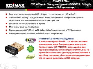  Соответствует стандартам 802.11b/g/n со скоростью до 150 Мбит/с
 Green Power Saving : поддерживает интеллектуальный контроль мощности
    передачи и автоматическое определение простоя
   Увеличивает покрытие сети в 3 раза
   Многоязычный мастер EZmax.
   Поддерживает 64/128-bit WEP, WPA , WPA2 шифрование и WPS функцию
   Поддерживает QoS-WMM, WMM-Power Save режимы

                              Портативный компактный дизайн
                              В настоящее время EW-7811Un является самым
                              маленьким в мире беспроводным адаптером.
                              Компактность EW-7711UMn очень удобна для
                              переноски мобильными пользователями. Вам не
                              нужно больше искать адаптер для подключения к
                              ноутбуку, поскольку, благодаря малым размерам
                              его не нужно вынимать из USB разъема.


                                                                         12
 